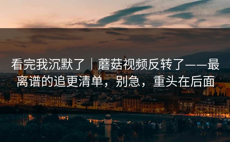 看完我沉默了｜蘑菇视频反转了——最离谱的追更清单，别急，重头在后面