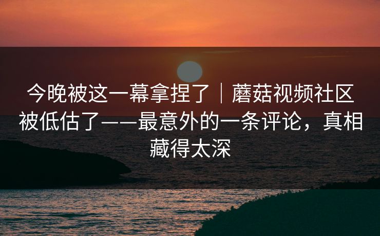 今晚被这一幕拿捏了｜蘑菇视频社区被低估了——最意外的一条评论，真相藏得太深