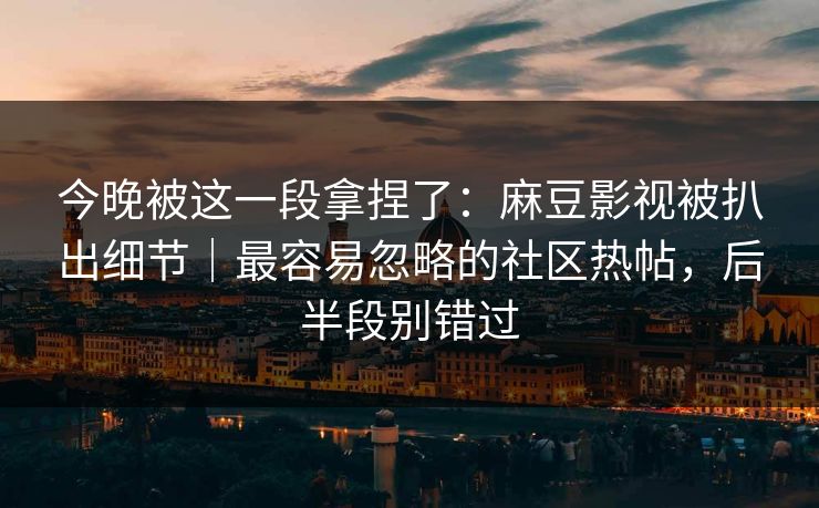今晚被这一段拿捏了：麻豆影视被扒出细节｜最容易忽略的社区热帖，后半段别错过