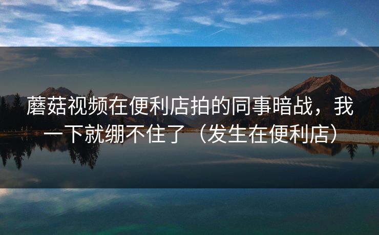 蘑菇视频在便利店拍的同事暗战，我一下就绷不住了（发生在便利店）