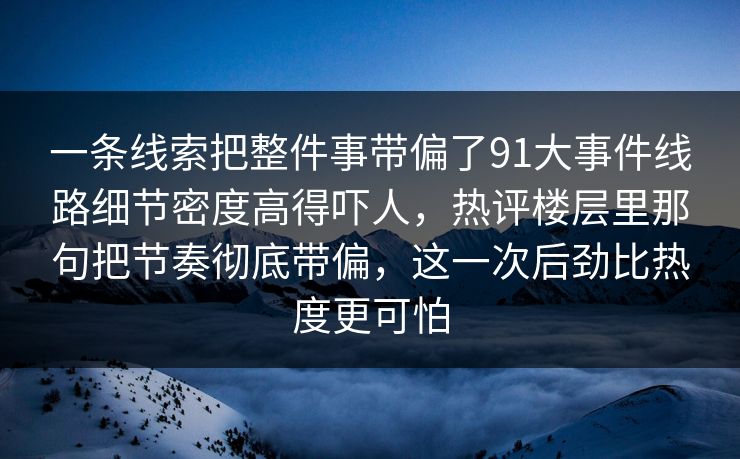 一条线索把整件事带偏了91大事件线路细节密度高得吓人，热评楼层里那句把节奏彻底带偏，这一次后劲比热度更可怕