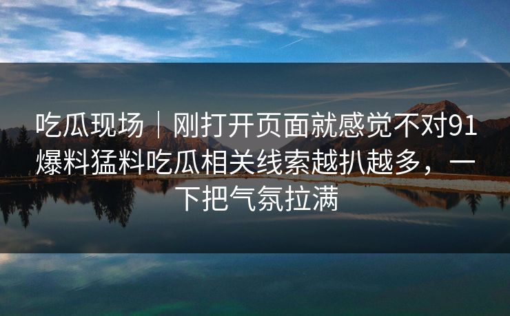 吃瓜现场｜刚打开页面就感觉不对91爆料猛料吃瓜相关线索越扒越多，一下把气氛拉满