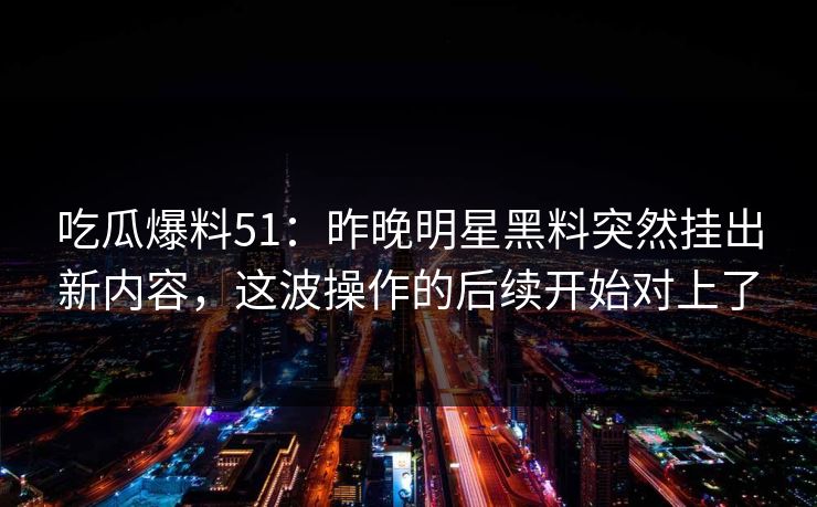 吃瓜爆料51：昨晚明星黑料突然挂出新内容，这波操作的后续开始对上了
