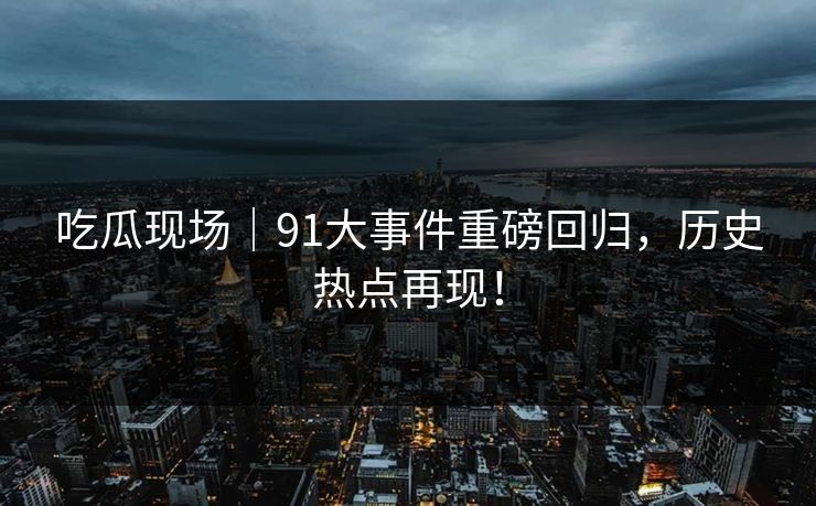 吃瓜现场｜91大事件重磅回归，历史热点再现！