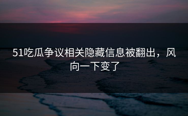51吃瓜争议相关隐藏信息被翻出，风向一下变了