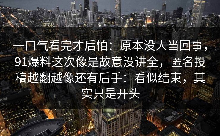 一口气看完才后怕：原本没人当回事，91爆料这次像是故意没讲全，匿名投稿越翻越像还有后手：看似结束，其实只是开头