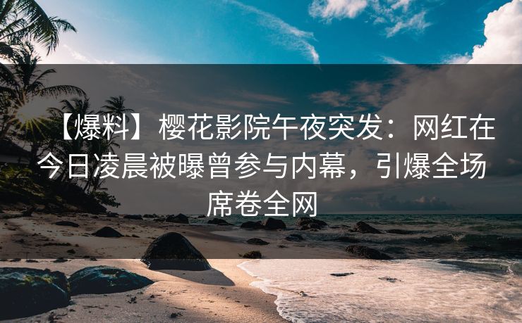 【爆料】樱花影院午夜突发：网红在今日凌晨被曝曾参与内幕，引爆全场席卷全网