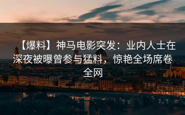 【爆料】神马电影突发：业内人士在深夜被曝曾参与猛料，惊艳全场席卷全网