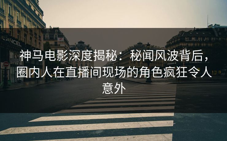 神马电影深度揭秘：秘闻风波背后，圈内人在直播间现场的角色疯狂令人意外