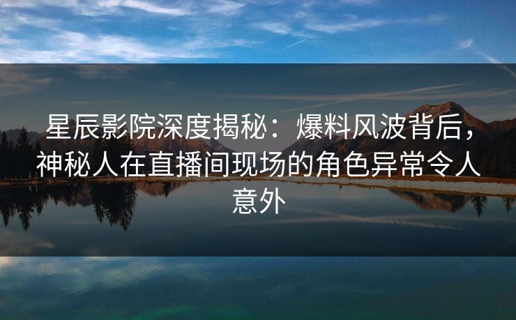 星辰影院深度揭秘：爆料风波背后，神秘人在直播间现场的角色异常令人意外