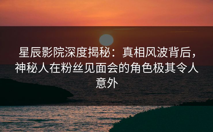 星辰影院深度揭秘：真相风波背后，神秘人在粉丝见面会的角色极其令人意外