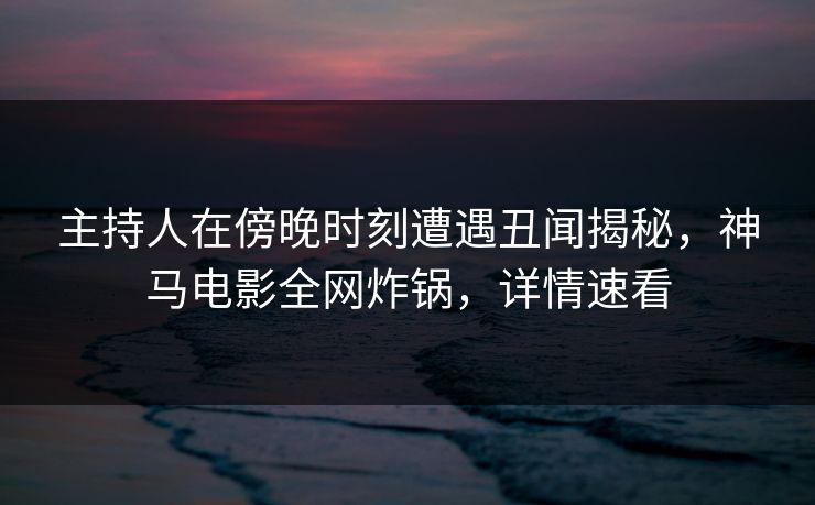 主持人在傍晚时刻遭遇丑闻揭秘，神马电影全网炸锅，详情速看