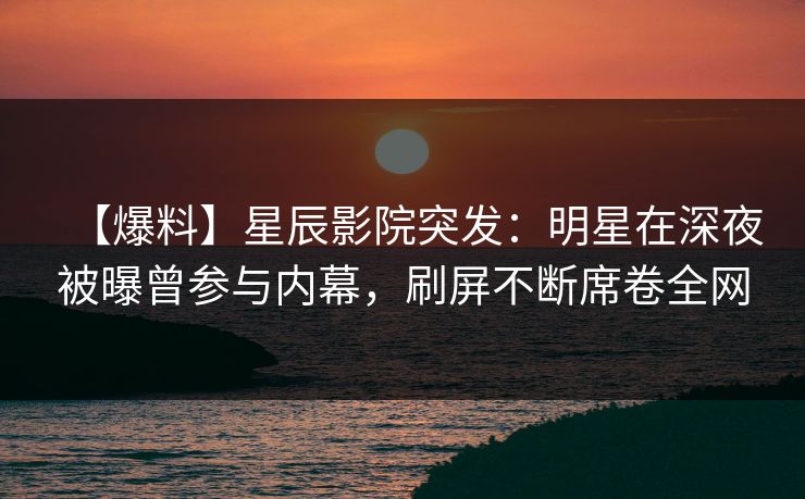【爆料】星辰影院突发：明星在深夜被曝曾参与内幕，刷屏不断席卷全网
