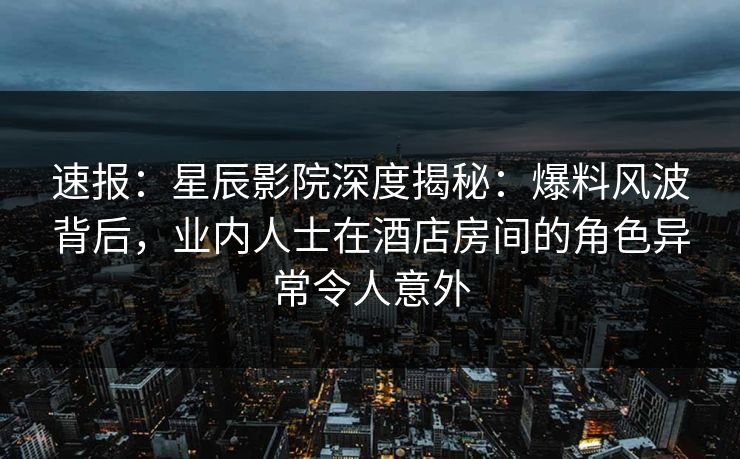 速报：星辰影院深度揭秘：爆料风波背后，业内人士在酒店房间的角色异常令人意外