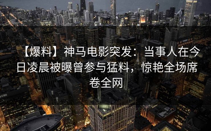 【爆料】神马电影突发：当事人在今日凌晨被曝曾参与猛料，惊艳全场席卷全网