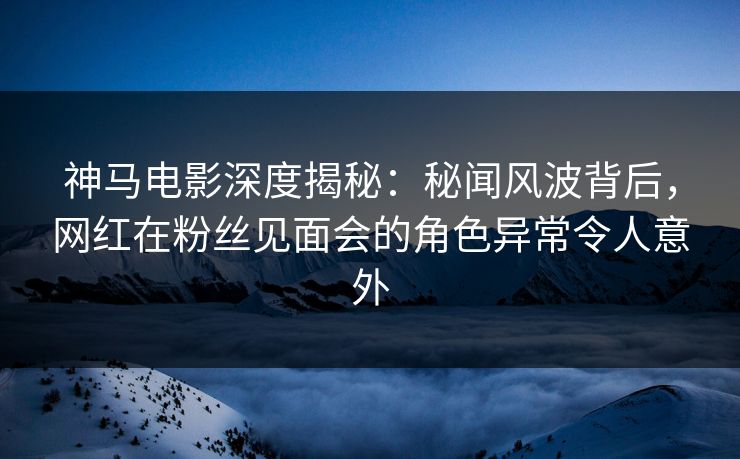 神马电影深度揭秘：秘闻风波背后，网红在粉丝见面会的角色异常令人意外