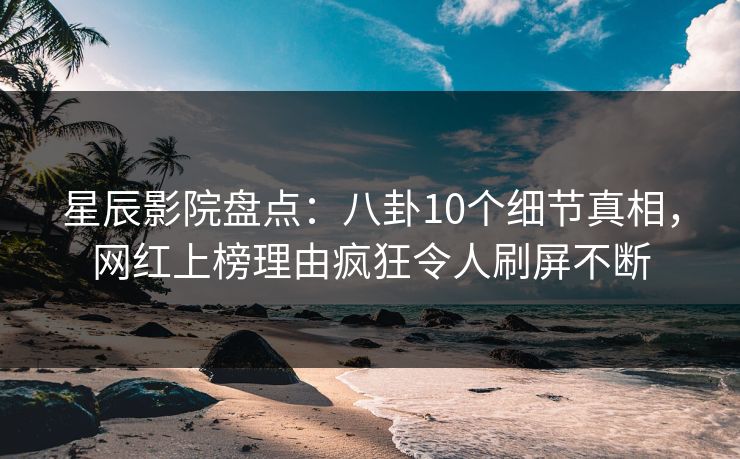 星辰影院盘点：八卦10个细节真相，网红上榜理由疯狂令人刷屏不断