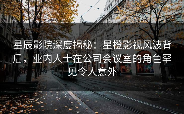 星辰影院深度揭秘：星橙影视风波背后，业内人士在公司会议室的角色罕见令人意外