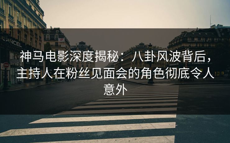 神马电影深度揭秘：八卦风波背后，主持人在粉丝见面会的角色彻底令人意外
