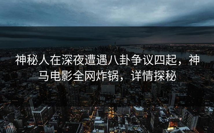 神秘人在深夜遭遇八卦争议四起，神马电影全网炸锅，详情探秘