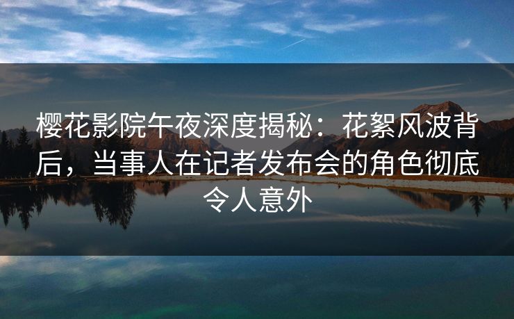 樱花影院午夜深度揭秘：花絮风波背后，当事人在记者发布会的角色彻底令人意外