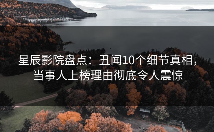 星辰影院盘点：丑闻10个细节真相，当事人上榜理由彻底令人震惊