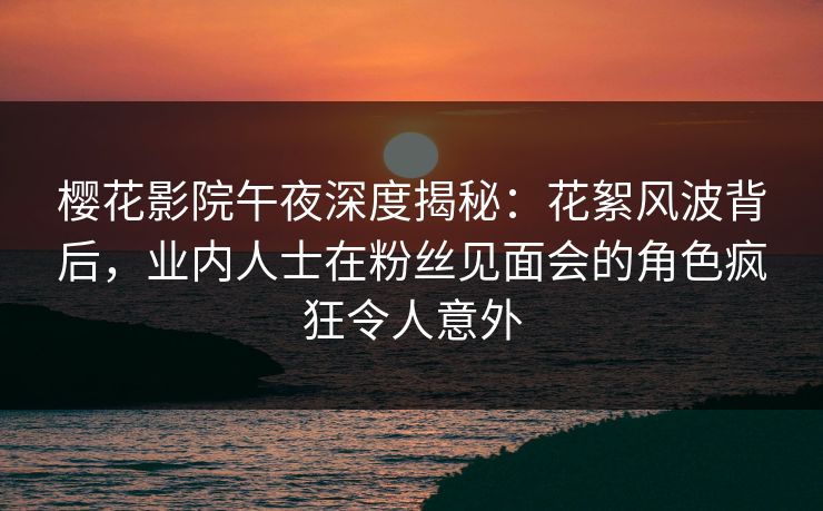 樱花影院午夜深度揭秘：花絮风波背后，业内人士在粉丝见面会的角色疯狂令人意外