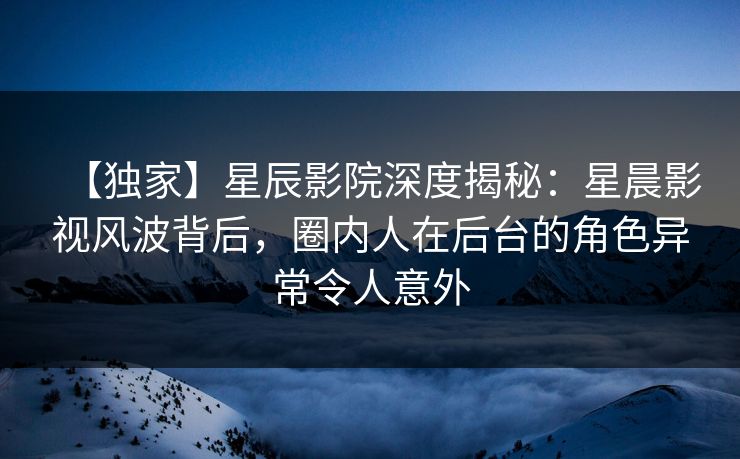 【独家】星辰影院深度揭秘：星晨影视风波背后，圈内人在后台的角色异常令人意外