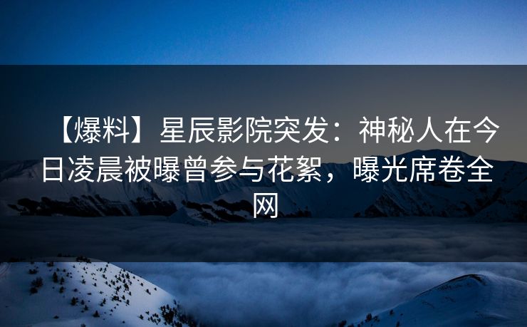 【爆料】星辰影院突发：神秘人在今日凌晨被曝曾参与花絮，曝光席卷全网