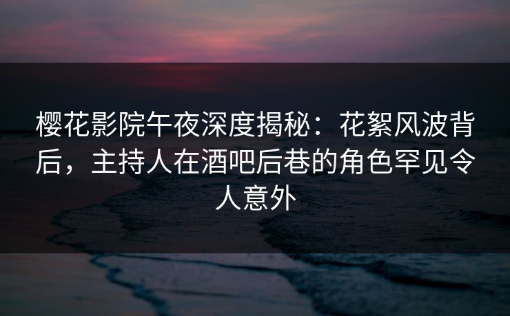 樱花影院午夜深度揭秘：花絮风波背后，主持人在酒吧后巷的角色罕见令人意外