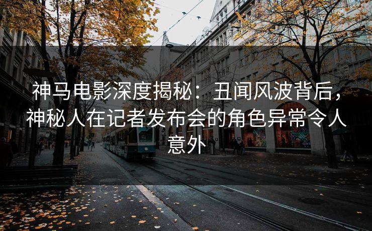 神马电影深度揭秘：丑闻风波背后，神秘人在记者发布会的角色异常令人意外
