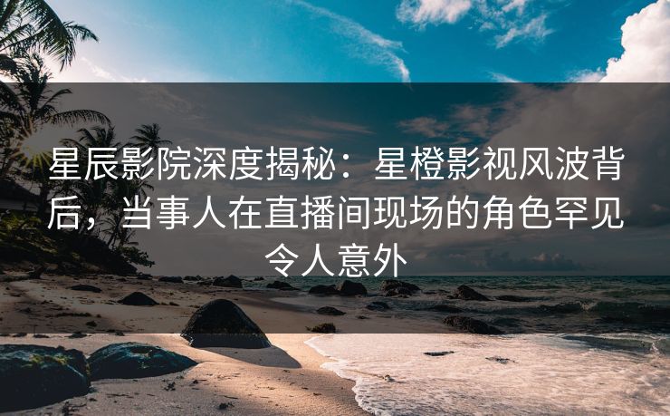 星辰影院深度揭秘：星橙影视风波背后，当事人在直播间现场的角色罕见令人意外