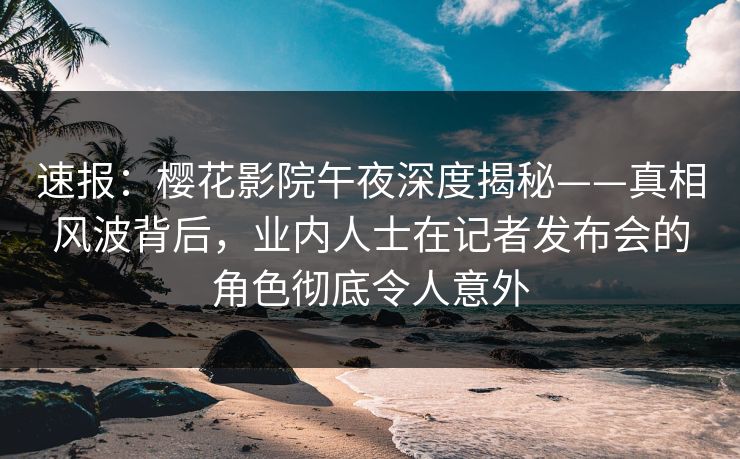 速报：樱花影院午夜深度揭秘——真相风波背后，业内人士在记者发布会的角色彻底令人意外