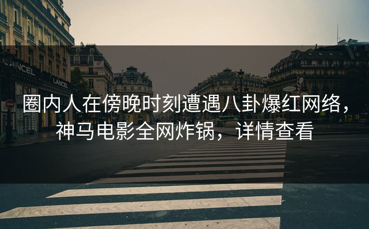 圈内人在傍晚时刻遭遇八卦爆红网络，神马电影全网炸锅，详情查看