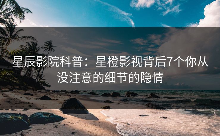 星辰影院科普：星橙影视背后7个你从没注意的细节的隐情