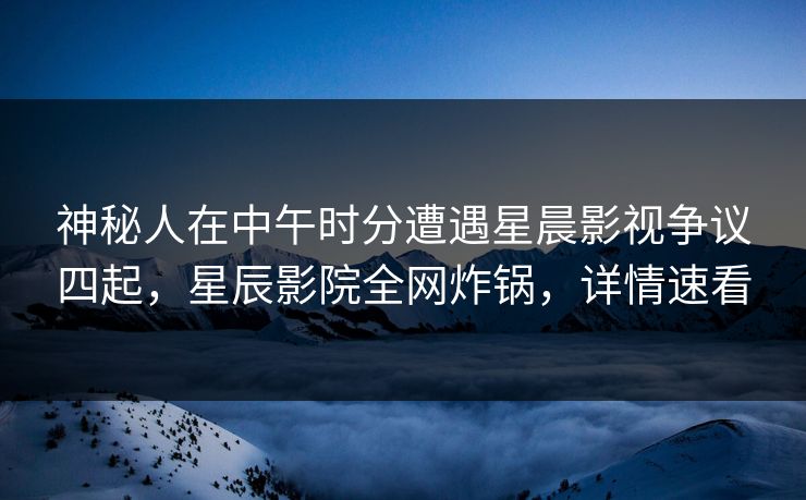 神秘人在中午时分遭遇星晨影视争议四起，星辰影院全网炸锅，详情速看