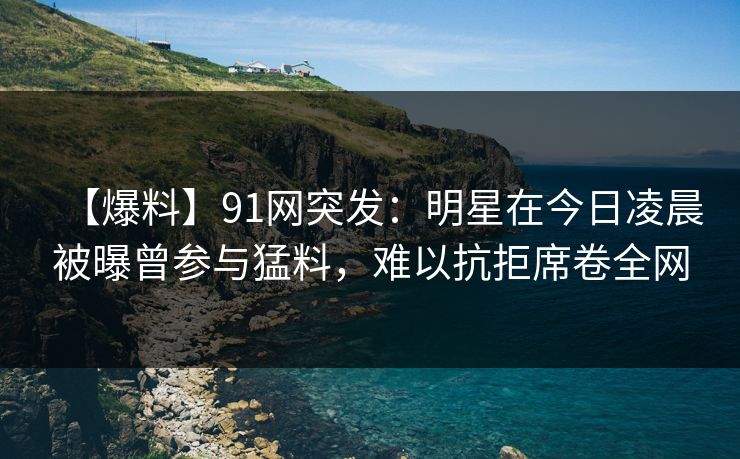【爆料】91网突发:明星在今日凌晨被曝曾参与猛料,难以抗拒席卷全网 【爆料】91网突发:明星在今日凌晨被曝曾参与猛料,难以抗拒席卷全网