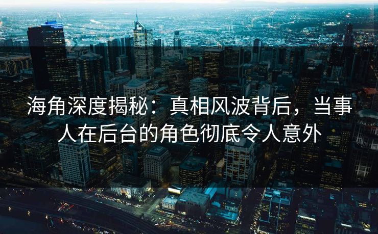 海角深度揭秘:真相风波背后,当事人在后台的角色彻底令人意外