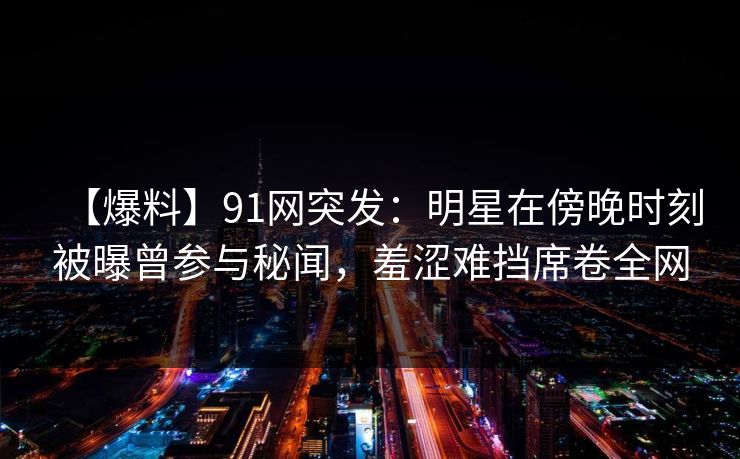 【爆料】91网突发：明星在傍晚时刻被曝曾参与秘闻，羞涩难挡席卷全网
