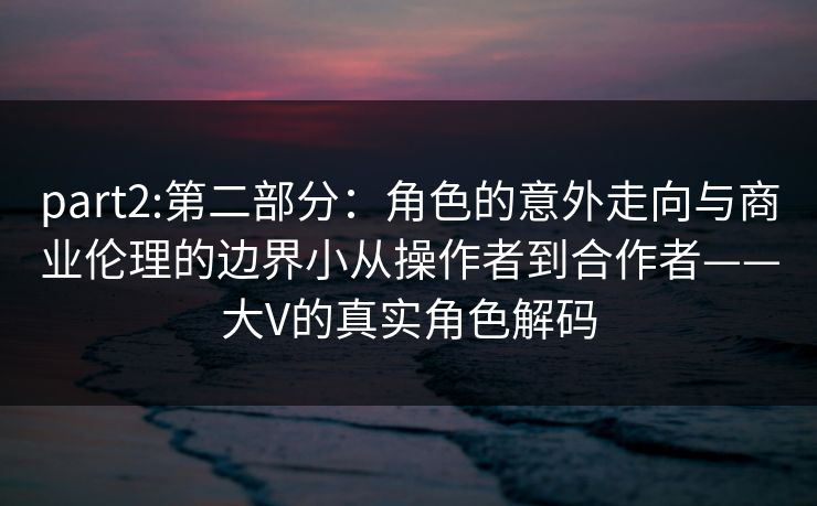 part2:第二部分：角色的意外走向与商业伦理的边界小从操作者到合作者——大V的真实角色解码