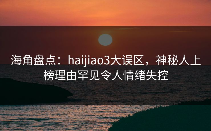 海角盘点:haijiao3大误区,神秘人上榜理由罕见令人情绪失控