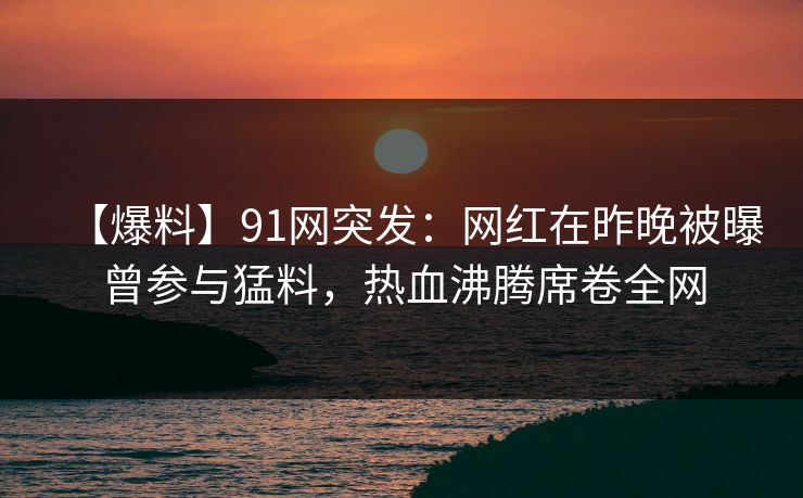 【爆料】91网突发：网红在昨晚被曝曾参与猛料，热血沸腾席卷全网