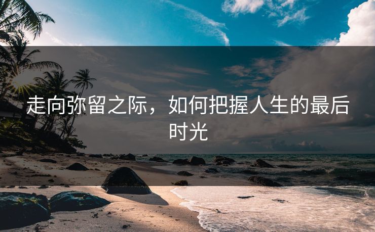 走向弥留之际，如何把握人生的最后时光