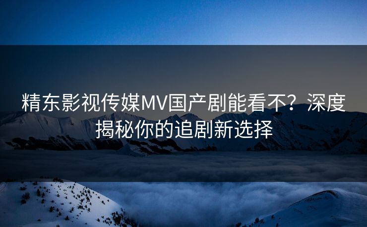 精东影视传媒MV国产剧能看不?深度揭秘你的追剧新选择 精东影视传媒MV国产剧能看不?深度揭秘你的追剧新选择