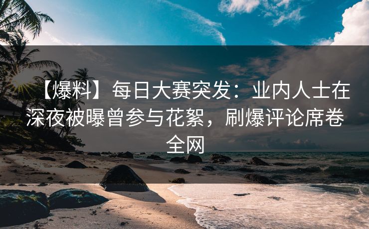 【爆料】每日大赛突发：业内人士在深夜被曝曾参与花絮，刷爆评论席卷全网