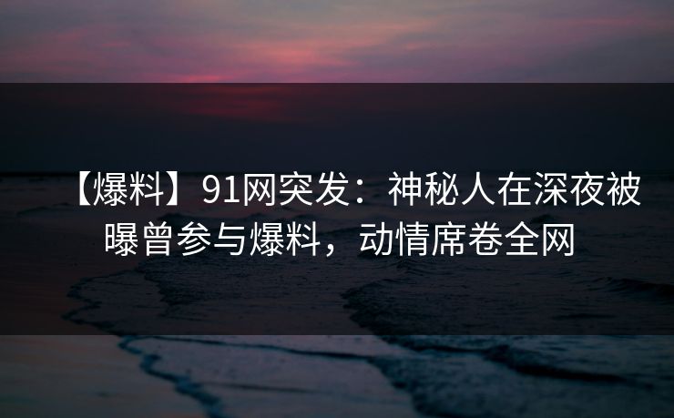 【爆料】91网突发：神秘人在深夜被曝曾参与爆料，动情席卷全网