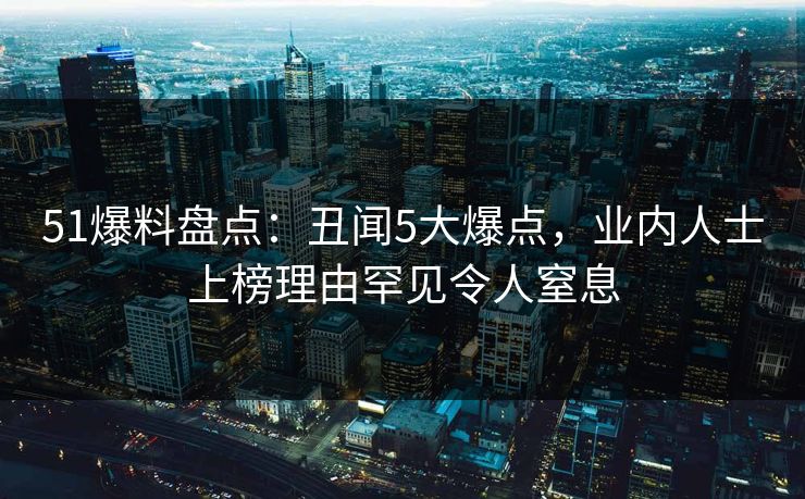 51爆料盘点：丑闻5大爆点，业内人士上榜理由罕见令人窒息
