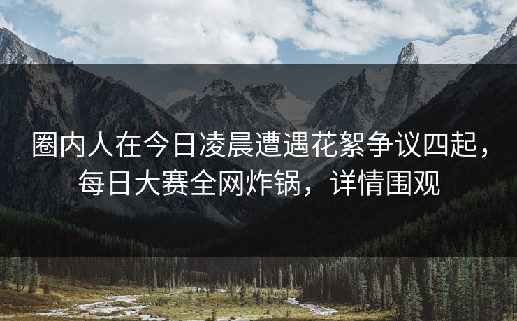 圈内人在今日凌晨遭遇花絮争议四起,每日大赛全网炸锅,详情围观