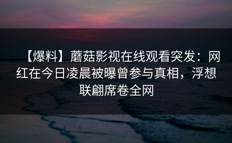 【爆料】蘑菇影视在线观看突发:网红在今日凌晨被曝曾参与真相,浮想联翩席卷全网 【爆料】蘑菇影视在线观看突发:网红在今日凌晨被曝曾参与真相,浮想联翩席卷全网