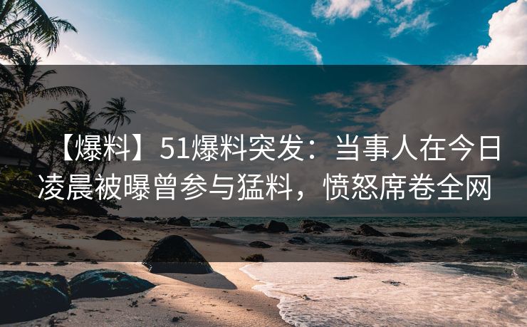 【爆料】51爆料突发:当事人在今日凌晨被曝曾参与猛料,愤怒席卷全网